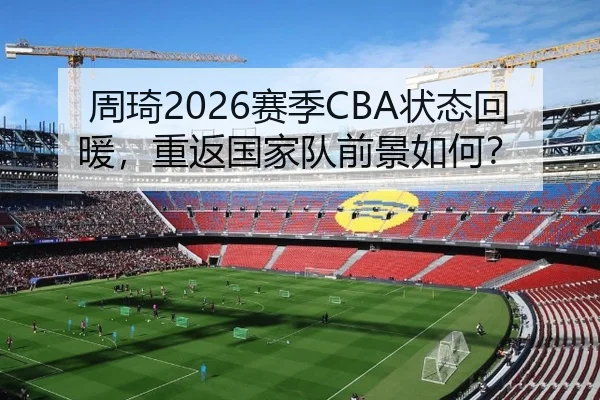 周琦2026赛季CBA状态回暖，重返国家队前景如何？